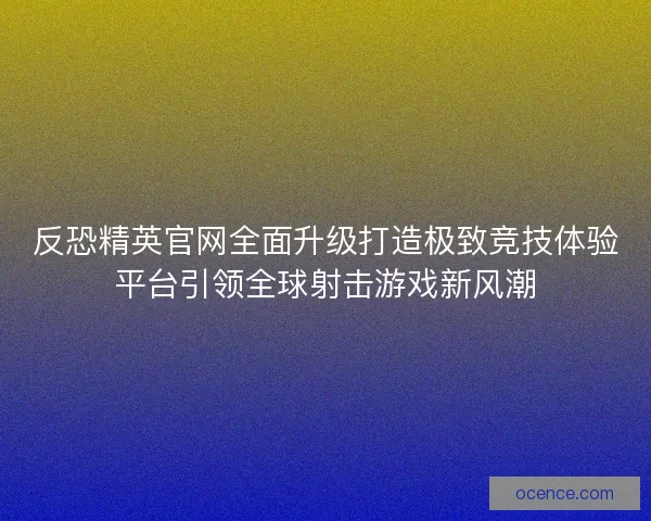 反恐精英官网全面升级打造极致竞技体验平台引领全球射击游戏新风潮