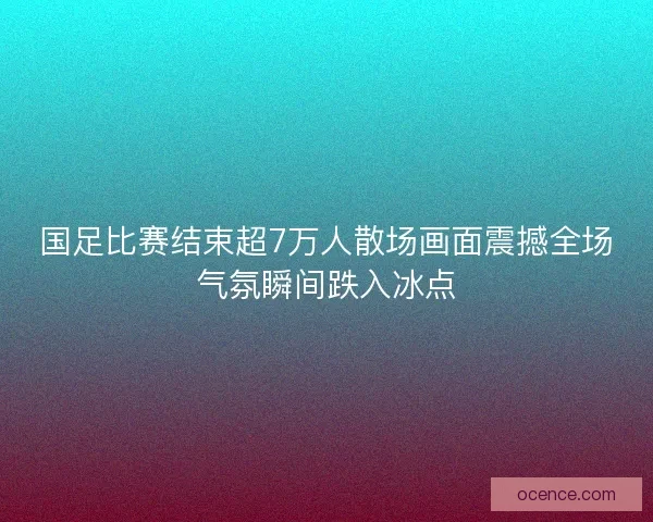 国足比赛结束超7万人散场画面震撼全场气氛瞬间跌入冰点