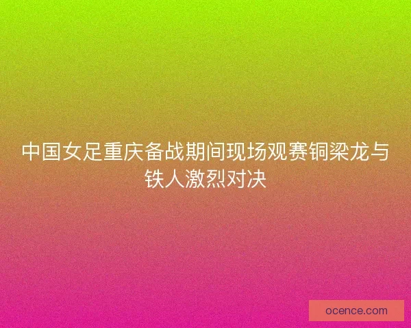 中国女足重庆备战期间现场观赛铜梁龙与铁人激烈对决