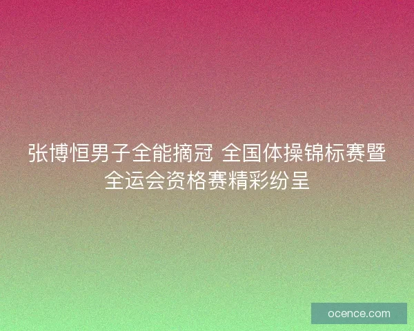 张博恒男子全能摘冠 全国体操锦标赛暨全运会资格赛精彩纷呈