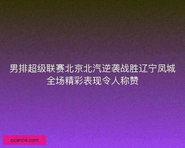 男排超级联赛北京北汽逆袭战胜辽宁凤城全场精彩表现令人称赞